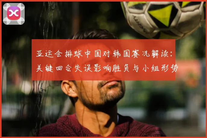 亚运会排球中国对韩国赛况解读：关键回合失误影响胜负与小组形势