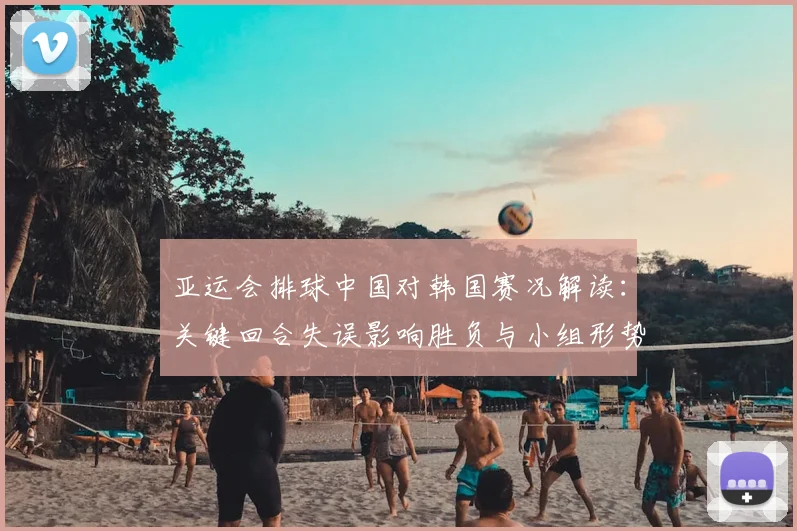 亚运会排球中国对韩国赛况解读：关键回合失误影响胜负与小组形势