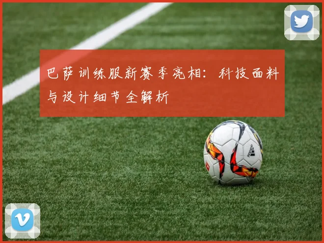 巴萨训练服新赛季亮相：科技面料与设计细节全解析