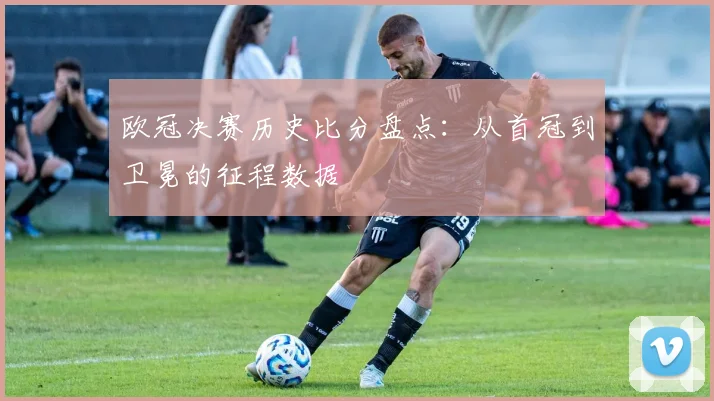 欧冠决赛历史比分盘点：从首冠到卫冕的征程数据