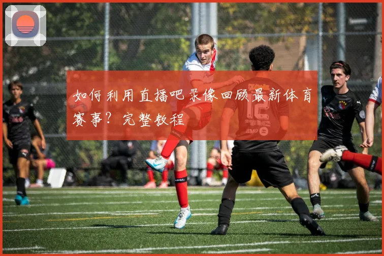 如何利用直播吧录像回顾最新体育赛事?完整教程