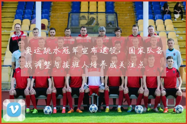 奥运跳水冠军宣布退役，国家队备战调整与接班人培养成关注点