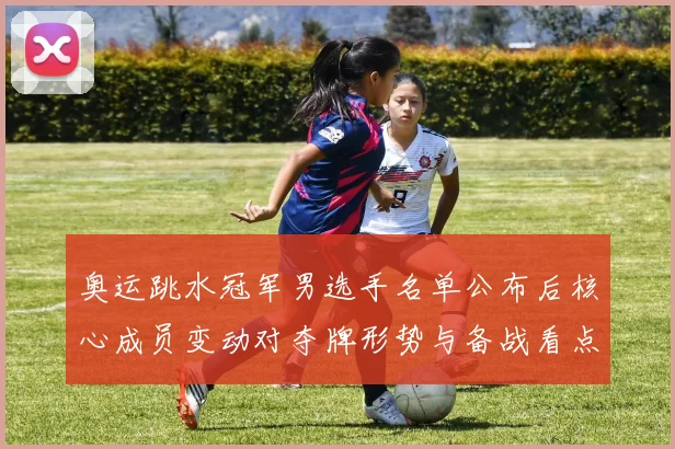 奥运跳水冠军男选手名单公布后核心成员变动对夺牌形势与备战看点